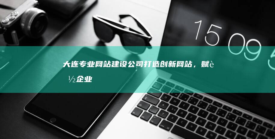 大连专业网站建设公司：打造创新网站，赋能企业数字化转型